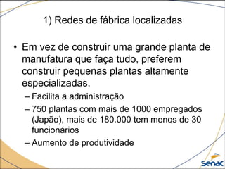 1) Redes de fábrica localizadas
• Em vez de construir uma grande planta de
manufatura que faça tudo, preferem
construir pequenas plantas altamente
especializadas.
– Facilita a administração
– 750 plantas com mais de 1000 empregados
(Japão), mais de 180.000 tem menos de 30
funcionários
– Aumento de produtividade
 