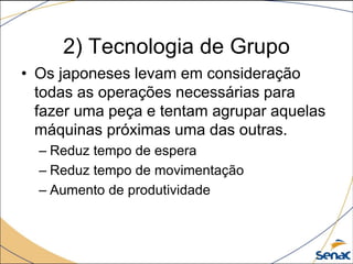 2) Tecnologia de Grupo
• Os japoneses levam em consideração
todas as operações necessárias para
fazer uma peça e tentam agrupar aquelas
máquinas próximas uma das outras.
– Reduz tempo de espera
– Reduz tempo de movimentação
– Aumento de produtividade
 