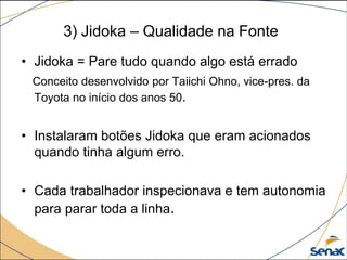 3) Jidoka – Qualidade na Fonte
• Jidoka = Pare tudo quando algo está errado
Conceito desenvolvido por Taiichi Ohno, vice-pres. da
Toyota no início dos anos 50.
• Instalaram botões Jidoka que eram acionados
quando tinha algum erro.
• Cada trabalhador inspecionava e tem autonomia
para parar toda a linha.
 