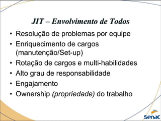 JIT – Envolvimento de Todos
• Resolução de problemas por equipe
• Enriquecimento de cargos
(manutenção/Set-up)
• Rotação de cargos e multi-habilidades
• Alto grau de responsabilidade
• Engajamento
• Ownership (propriedade) do trabalho
 