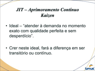 JIT – Aprimoramento Contínuo
Kaizen
• Ideal – “atender à demanda no momento
exato com qualidade perfeita e sem
desperdício”.
• Crer neste ideal, fará a diferença em ser
transitório ou contínuo.
 
