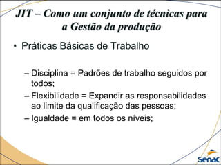 JIT – Como um conjunto de técnicas para
a Gestão da produção
• Práticas Básicas de Trabalho
– Disciplina = Padrões de trabalho seguidos por
todos;
– Flexibilidade = Expandir as responsabilidades
ao limite da qualificação das pessoas;
– Igualdade = em todos os níveis;
 