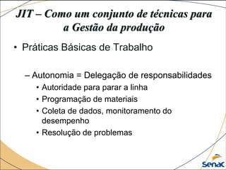 JIT – Como um conjunto de técnicas para
a Gestão da produção
• Práticas Básicas de Trabalho
– Autonomia = Delegação de responsabilidades
• Autoridade para parar a linha
• Programação de materiais
• Coleta de dados, monitoramento do
desempenho
• Resolução de problemas
 
