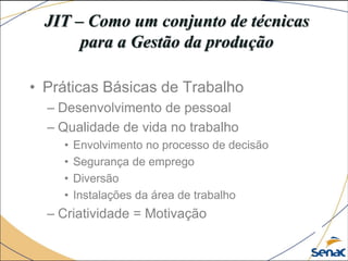 JIT – Como um conjunto de técnicas
para a Gestão da produção
• Práticas Básicas de Trabalho
– Desenvolvimento de pessoal
– Qualidade de vida no trabalho
• Envolvimento no processo de decisão
• Segurança de emprego
• Diversão
• Instalações da área de trabalho
– Criatividade = Motivação
 
