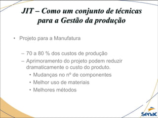 JIT – Como um conjunto de técnicas
para a Gestão da produção
• Projeto para a Manufatura
– 70 a 80 % dos custos de produção
– Aprimoramento do projeto podem reduzir
dramaticamente o custo do produto.
• Mudanças no nº de componentes
• Melhor uso de materiais
• Melhores métodos
 