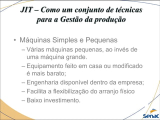 JIT – Como um conjunto de técnicas
para a Gestão da produção
• Máquinas Simples e Pequenas
– Várias máquinas pequenas, ao invés de
uma máquina grande.
– Equipamento feito em casa ou modificado
é mais barato;
– Engenharia disponível dentro da empresa;
– Facilita a flexibilização do arranjo físico
– Baixo investimento.
 