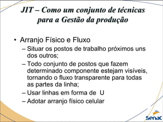 JIT – Como um conjunto de técnicas
para a Gestão da produção
• Arranjo Físico e Fluxo
– Situar os postos de trabalho próximos uns
dos outros;
– Todo conjunto de postos que fazem
determinado componente estejam visíveis,
tornando o fluxo transparente para todas
as partes da linha;
– Usar linhas em forma de U
– Adotar arranjo físico celular
 