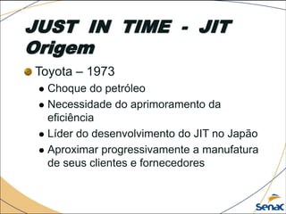 JUST IN TIME - JIT
Origem
Toyota – 1973
 Choque do petróleo
 Necessidade do aprimoramento da
eficiência
 Líder do desenvolvimento do JIT no Japão
 Aproximar progressivamente a manufatura
de seus clientes e fornecedores
 