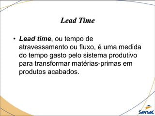 Lead Time
• Lead time, ou tempo de
atravessamento ou fluxo, é uma medida
do tempo gasto pelo sistema produtivo
para transformar matérias-primas em
produtos acabados.
 