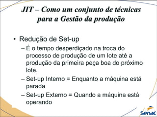 JIT – Como um conjunto de técnicas
para a Gestão da produção
• Redução de Set-up
– É o tempo desperdiçado na troca do
processo de produção de um lote até a
produção da primeira peça boa do próximo
lote.
– Set-up Interno = Enquanto a máquina está
parada
– Set-up Externo = Quando a máquina está
operando
 