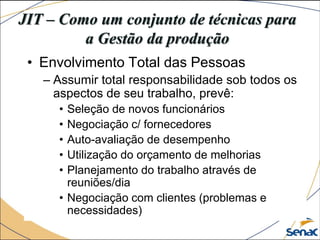 JIT – Como um conjunto de técnicas para
a Gestão da produção
• Envolvimento Total das Pessoas
– Assumir total responsabilidade sob todos os
aspectos de seu trabalho, prevê:
• Seleção de novos funcionários
• Negociação c/ fornecedores
• Auto-avaliação de desempenho
• Utilização do orçamento de melhorias
• Planejamento do trabalho através de
reuniões/dia
• Negociação com clientes (problemas e
necessidades)
 