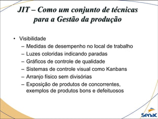 JIT – Como um conjunto de técnicas
para a Gestão da produção
• Visibilidade
– Medidas de desempenho no local de trabalho
– Luzes coloridas indicando paradas
– Gráficos de controle de qualidade
– Sistemas de controle visual como Kanbans
– Arranjo físico sem divisórias
– Exposição de produtos de concorrentes,
exemplos de produtos bons e defeituosos
 