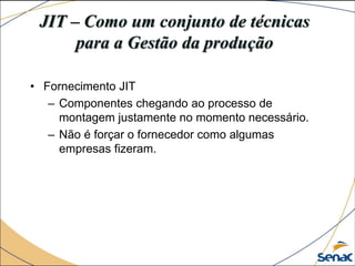 JIT – Como um conjunto de técnicas
para a Gestão da produção
• Fornecimento JIT
– Componentes chegando ao processo de
montagem justamente no momento necessário.
– Não é forçar o fornecedor como algumas
empresas fizeram.
 