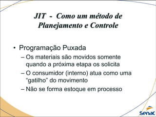 JIT - Como um método de
Planejamento e Controle
• Programação Puxada
– Os materiais são movidos somente
quando a próxima etapa os solicita
– O consumidor (interno) atua como uma
“gatilho” do movimento
– Não se forma estoque em processo
 