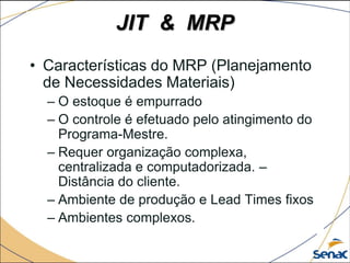JIT & MRP
• Características do MRP (Planejamento
de Necessidades Materiais)
– O estoque é empurrado
– O controle é efetuado pelo atingimento do
Programa-Mestre.
– Requer organização complexa,
centralizada e computadorizada. –
Distância do cliente.
– Ambiente de produção e Lead Times fixos
– Ambientes complexos.
 