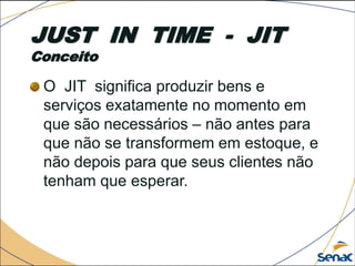 JUST IN TIME - JIT
Conceito
O JIT significa produzir bens e
serviços exatamente no momento em
que são necessários – não antes para
que não se transformem em estoque, e
não depois para que seus clientes não
tenham que esperar.
 