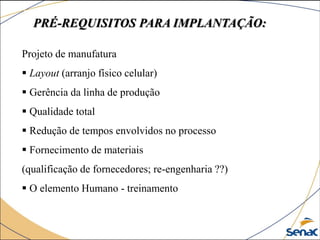 PRÉ-REQUISITOS PARA IMPLANTAÇÃO:
Projeto de manufatura
 Layout (arranjo físico celular)
 Gerência da linha de produção
 Qualidade total
 Redução de tempos envolvidos no processo
 Fornecimento de materiais
(qualificação de fornecedores; re-engenharia ??)
 O elemento Humano - treinamento
 