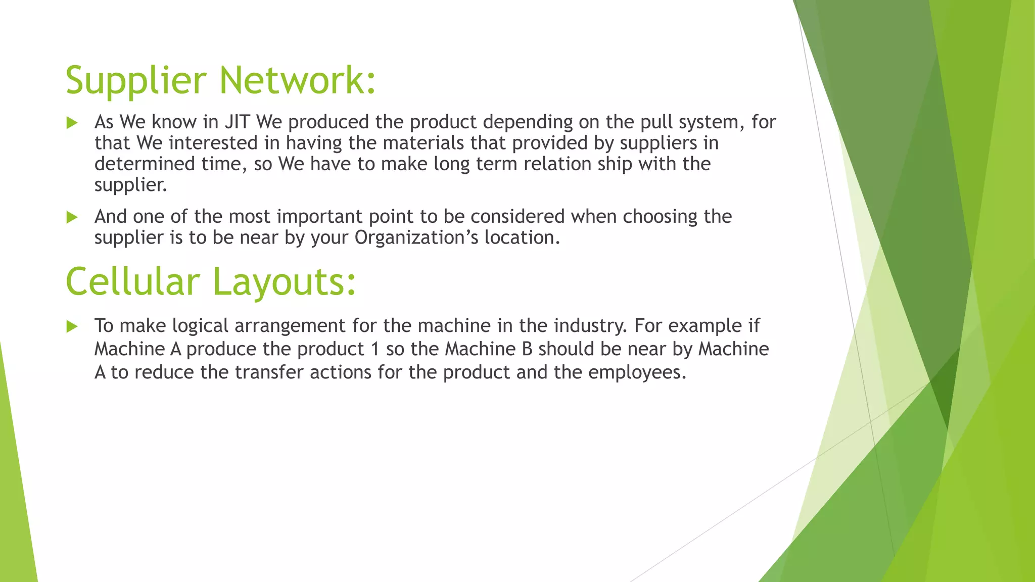 Supplier Network:
 As We know in JIT We produced the product depending on the pull system, for
that We interested in having the materials that provided by suppliers in
determined time, so We have to make long term relation ship with the
supplier.
 And one of the most important point to be considered when choosing the
supplier is to be near by your Organization’s location.
Cellular Layouts:
 To make logical arrangement for the machine in the industry. For example if
Machine A produce the product 1 so the Machine B should be near by Machine
A to reduce the transfer actions for the product and the employees.
 