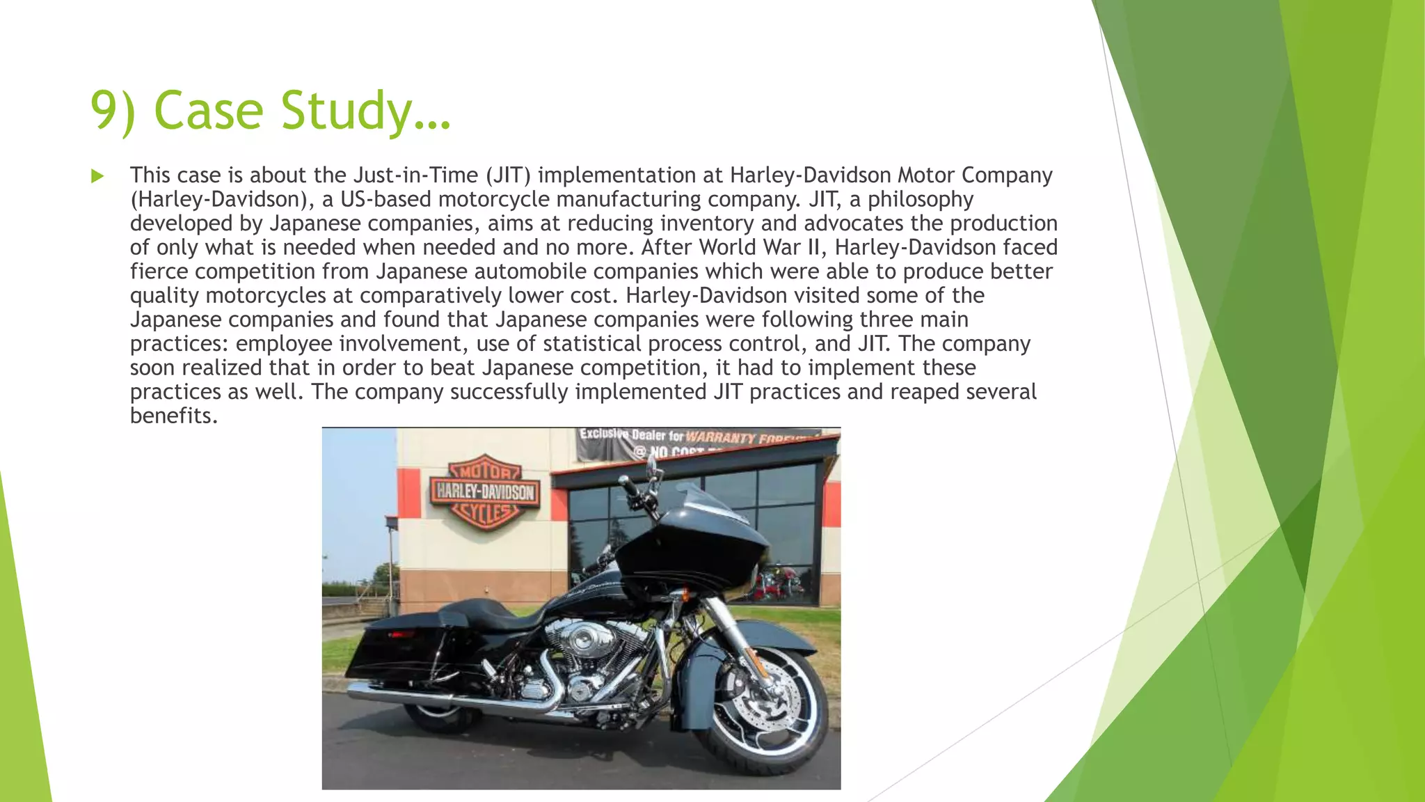 9) Case Study…
 This case is about the Just-in-Time (JIT) implementation at Harley-Davidson Motor Company
(Harley-Davidson), a US-based motorcycle manufacturing company. JIT, a philosophy
developed by Japanese companies, aims at reducing inventory and advocates the production
of only what is needed when needed and no more. After World War II, Harley-Davidson faced
fierce competition from Japanese automobile companies which were able to produce better
quality motorcycles at comparatively lower cost. Harley-Davidson visited some of the
Japanese companies and found that Japanese companies were following three main
practices: employee involvement, use of statistical process control, and JIT. The company
soon realized that in order to beat Japanese competition, it had to implement these
practices as well. The company successfully implemented JIT practices and reaped several
benefits.
 