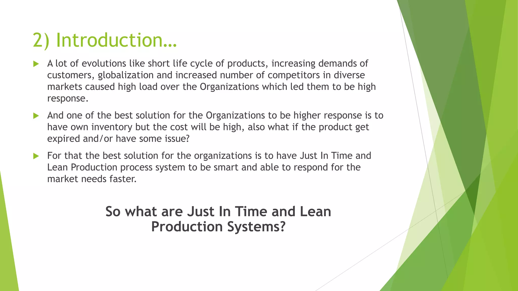2) Introduction…
 A lot of evolutions like short life cycle of products, increasing demands of
customers, globalization and increased number of competitors in diverse
markets caused high load over the Organizations which led them to be high
response.
 And one of the best solution for the Organizations to be higher response is to
have own inventory but the cost will be high, also what if the product get
expired and/or have some issue?
 For that the best solution for the organizations is to have Just In Time and
Lean Production process system to be smart and able to respond for the
market needs faster.
So what are Just In Time and Lean
Production Systems?
 