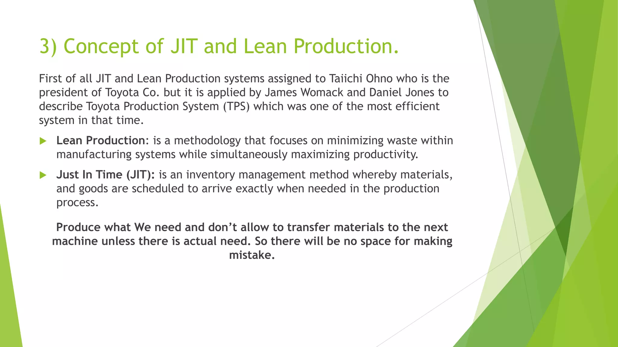 3) Concept of JIT and Lean Production.
First of all JIT and Lean Production systems assigned to Taiichi Ohno who is the
president of Toyota Co. but it is applied by James Womack and Daniel Jones to
describe Toyota Production System (TPS) which was one of the most efficient
system in that time.
 Lean Production: is a methodology that focuses on minimizing waste within
manufacturing systems while simultaneously maximizing productivity.
 Just In Time (JIT): is an inventory management method whereby materials,
and goods are scheduled to arrive exactly when needed in the production
process.
Produce what We need and don’t allow to transfer materials to the next
machine unless there is actual need. So there will be no space for making
mistake.
 