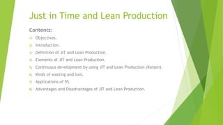 Just in Time and Lean Production
Contents:
1) Objectives.
2) Introduction.
3) Definition of JIT and Lean Production.
4) Elements of JIT and Lean Production.
5) Continuous development by using JIT and Lean Production (Kaizen).
6) Kinds of wasting and lost.
7) Applications of 5S.
8) Advantages and Disadvantages of JIT and Lean Production.
 