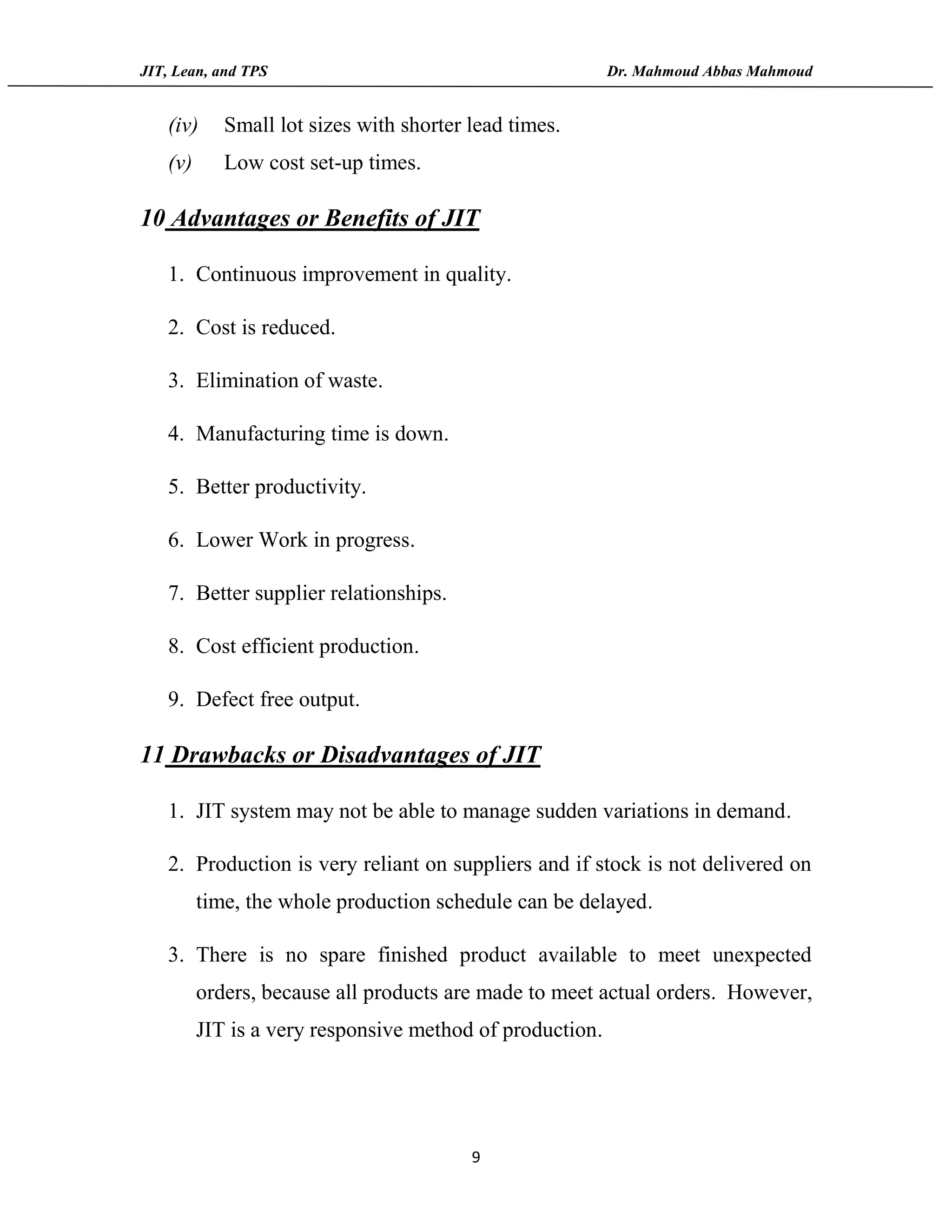 JIT, Lean, and TPS Dr. Mahmoud Abbas Mahmoud
9
(iv) Small lot sizes with shorter lead times.
(v) Low cost set-up times.
10 Advantages or Benefits of JIT
1. Continuous improvement in quality.
2. Cost is reduced.
3. Elimination of waste.
4. Manufacturing time is down.
5. Better productivity.
6. Lower Work in progress.
7. Better supplier relationships.
8. Cost efficient production.
9. Defect free output.
11 Drawbacks or Disadvantages of JIT
1. JIT system may not be able to manage sudden variations in demand.
2. Production is very reliant on suppliers and if stock is not delivered on
time, the whole production schedule can be delayed.
3. There is no spare finished product available to meet unexpected
orders, because all products are made to meet actual orders. However,
JIT is a very responsive method of production.
 