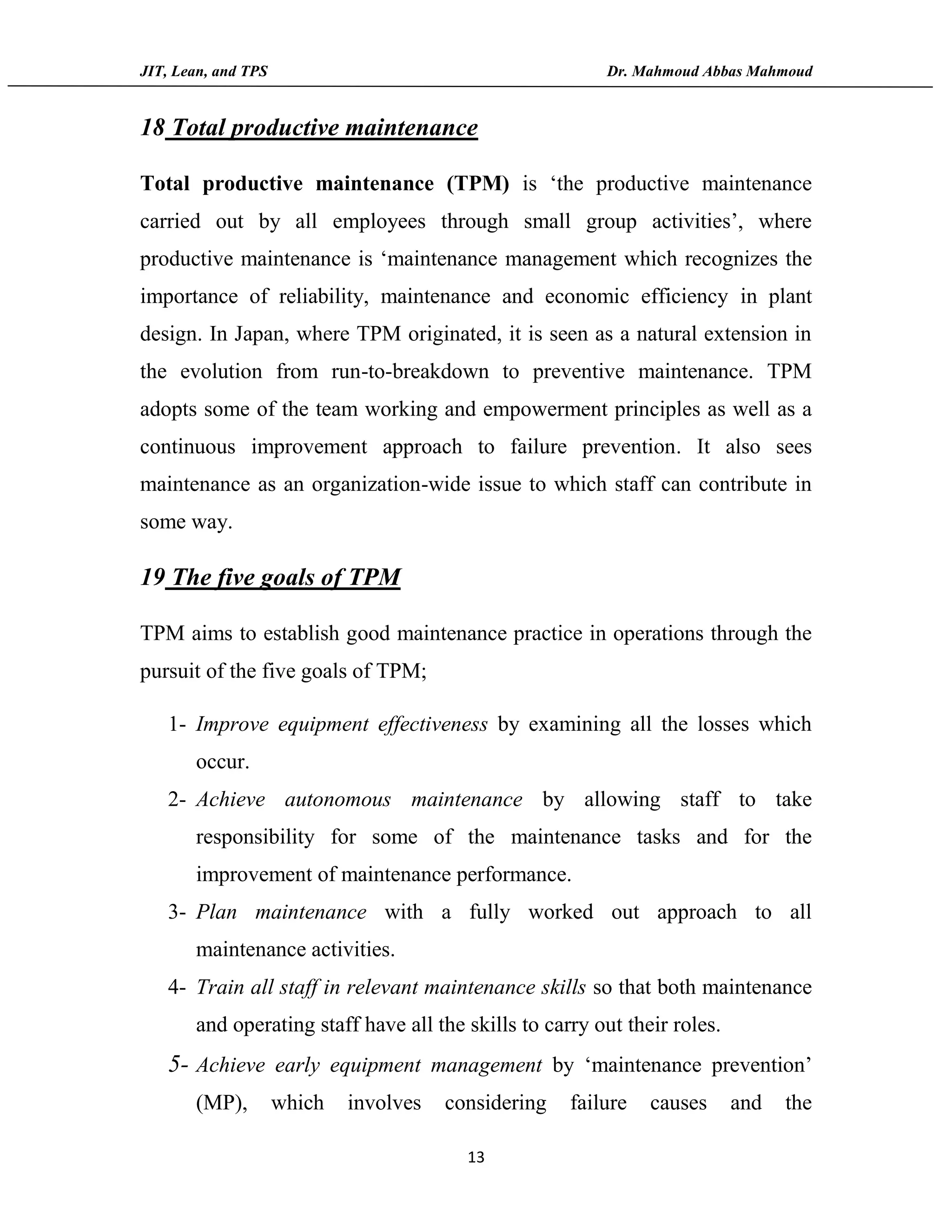 JIT, Lean, and TPS Dr. Mahmoud Abbas Mahmoud
13
18 Total productive maintenance
Total productive maintenance (TPM) is ‘the productive maintenance
carried out by all employees through small group activities’, where
productive maintenance is ‘maintenance management which recognizes the
importance of reliability, maintenance and economic efficiency in plant
design. In Japan, where TPM originated, it is seen as a natural extension in
the evolution from run-to-breakdown to preventive maintenance. TPM
adopts some of the team working and empowerment principles as well as a
continuous improvement approach to failure prevention. It also sees
maintenance as an organization-wide issue to which staff can contribute in
some way.
19 The five goals of TPM
TPM aims to establish good maintenance practice in operations through the
pursuit of the five goals of TPM;
1- Improve equipment effectiveness by examining all the losses which
occur.
2- Achieve autonomous maintenance by allowing staff to take
responsibility for some of the maintenance tasks and for the
improvement of maintenance performance.
3- Plan maintenance with a fully worked out approach to all
maintenance activities.
4- Train all staff in relevant maintenance skills so that both maintenance
and operating staff have all the skills to carry out their roles.
5- Achieve early equipment management by ‘maintenance prevention’
(MP), which involves considering failure causes and the
 