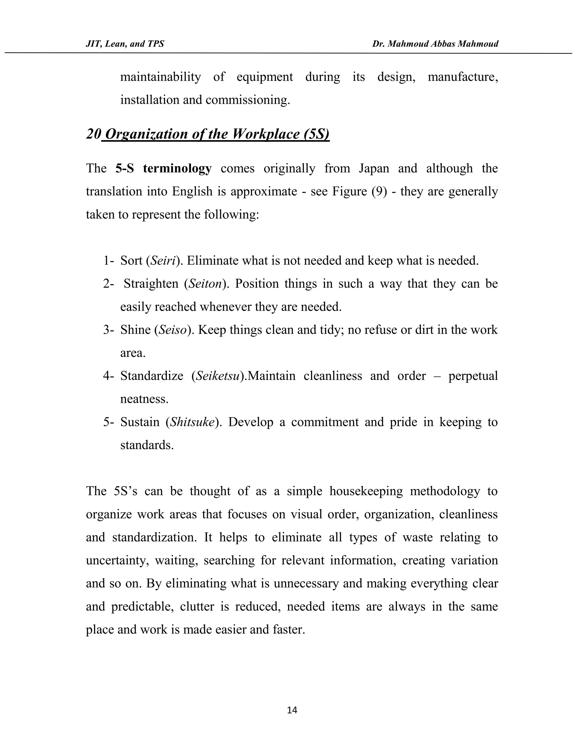 JIT, Lean, and TPS Dr. Mahmoud Abbas Mahmoud
14
maintainability of equipment during its design, manufacture,
installation and commissioning.
20 Organization of the Workplace (5S)
The 5-S terminology comes originally from Japan and although the
translation into English is approximate - see Figure (9) - they are generally
taken to represent the following:
1- Sort (Seiri). Eliminate what is not needed and keep what is needed.
2- Straighten (Seiton). Position things in such a way that they can be
easily reached whenever they are needed.
3- Shine (Seiso). Keep things clean and tidy; no refuse or dirt in the work
area.
4- Standardize (Seiketsu).Maintain cleanliness and order – perpetual
neatness.
5- Sustain (Shitsuke). Develop a commitment and pride in keeping to
standards.
The 5S’s can be thought of as a simple housekeeping methodology to
organize work areas that focuses on visual order, organization, cleanliness
and standardization. It helps to eliminate all types of waste relating to
uncertainty, waiting, searching for relevant information, creating variation
and so on. By eliminating what is unnecessary and making everything clear
and predictable, clutter is reduced, needed items are always in the same
place and work is made easier and faster.
 