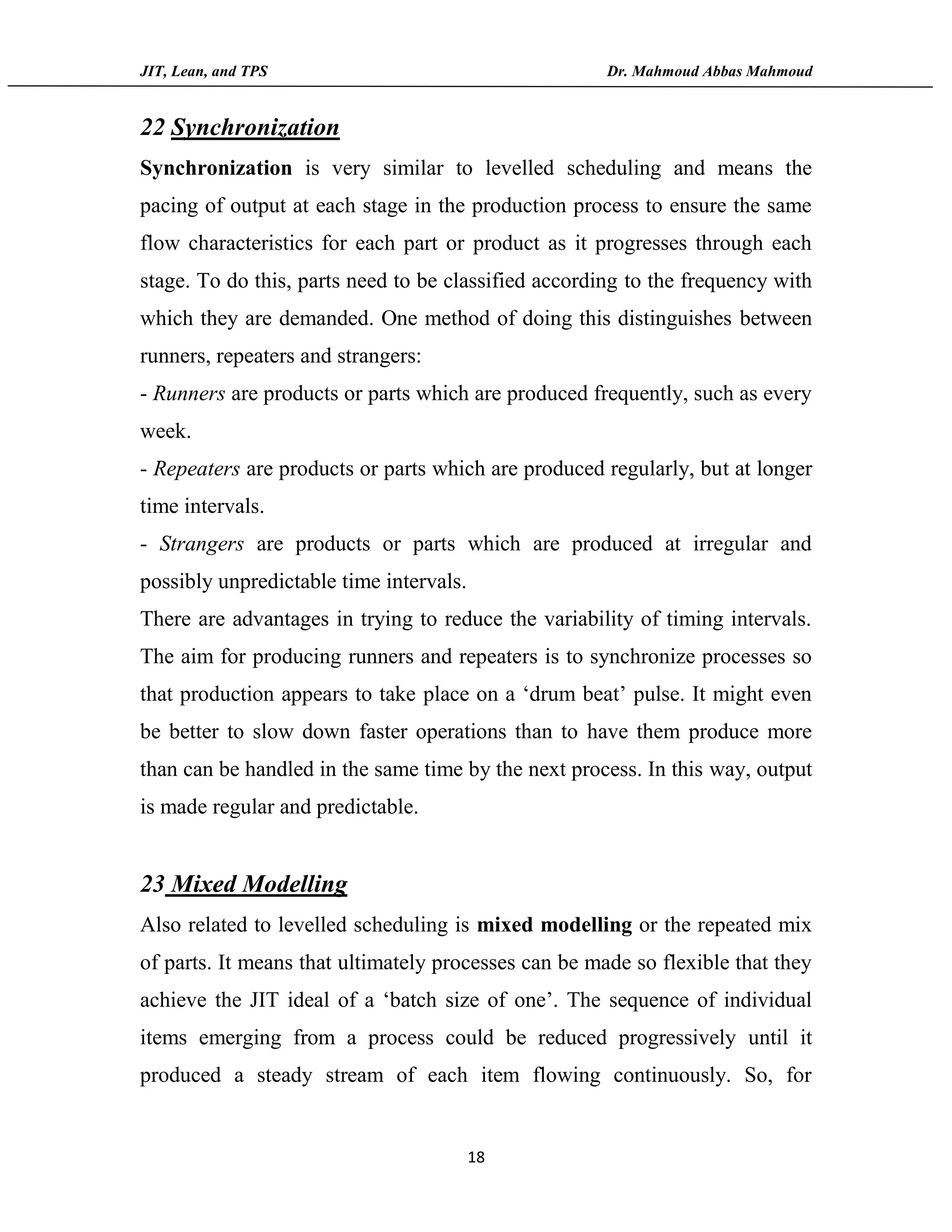 JIT, Lean, and TPS Dr. Mahmoud Abbas Mahmoud
18
22 Synchronization
Synchronization is very similar to levelled scheduling and means the
pacing of output at each stage in the production process to ensure the same
flow characteristics for each part or product as it progresses through each
stage. To do this, parts need to be classified according to the frequency with
which they are demanded. One method of doing this distinguishes between
runners, repeaters and strangers:
- Runners are products or parts which are produced frequently, such as every
week.
- Repeaters are products or parts which are produced regularly, but at longer
time intervals.
- Strangers are products or parts which are produced at irregular and
possibly unpredictable time intervals.
There are advantages in trying to reduce the variability of timing intervals.
The aim for producing runners and repeaters is to synchronize processes so
that production appears to take place on a ‘drum beat’ pulse. It might even
be better to slow down faster operations than to have them produce more
than can be handled in the same time by the next process. In this way, output
is made regular and predictable.
23 Mixed Modelling
Also related to levelled scheduling is mixed modelling or the repeated mix
of parts. It means that ultimately processes can be made so flexible that they
achieve the JIT ideal of a ‘batch size of one’. The sequence of individual
items emerging from a process could be reduced progressively until it
produced a steady stream of each item flowing continuously. So, for
 