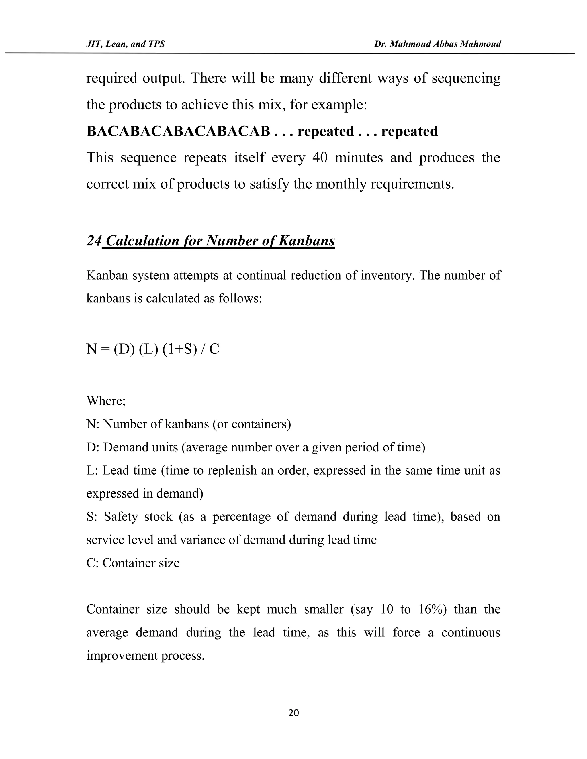 JIT, Lean, and TPS Dr. Mahmoud Abbas Mahmoud
20
required output. There will be many different ways of sequencing
the products to achieve this mix, for example:
BACABACABACABACAB . . . repeated . . . repeated
This sequence repeats itself every 40 minutes and produces the
correct mix of products to satisfy the monthly requirements.
24 Calculation for Number of Kanbans
Kanban system attempts at continual reduction of inventory. The number of
kanbans is calculated as follows:
N = (D) (L) (1+S) / C
Where;
N: Number of kanbans (or containers)
D: Demand units (average number over a given period of time)
L: Lead time (time to replenish an order, expressed in the same time unit as
expressed in demand)
S: Safety stock (as a percentage of demand during lead time), based on
service level and variance of demand during lead time
C: Container size
Container size should be kept much smaller (say 10 to 16%) than the
average demand during the lead time, as this will force a continuous
improvement process.
 