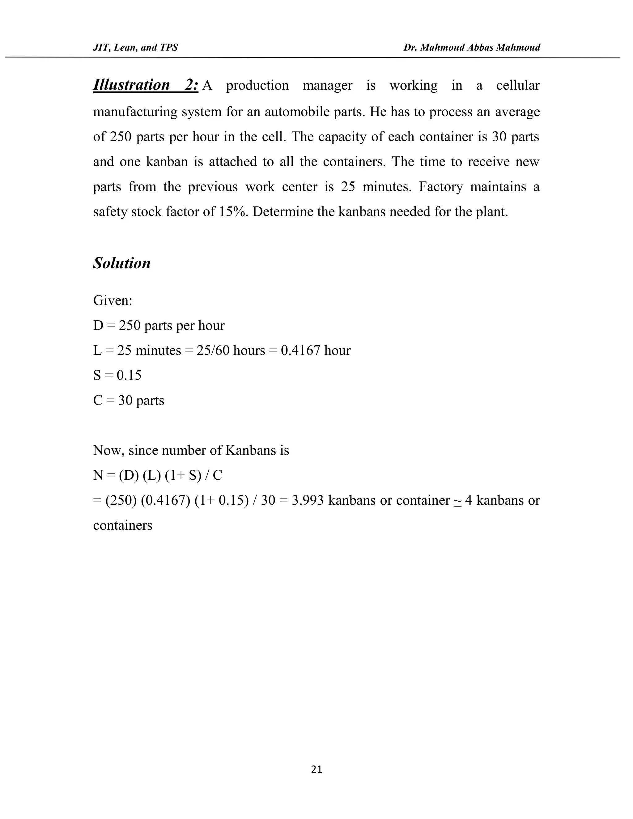 JIT, Lean, and TPS Dr. Mahmoud Abbas Mahmoud
21
Illustration 2: A production manager is working in a cellular
manufacturing system for an automobile parts. He has to process an average
of 250 parts per hour in the cell. The capacity of each container is 30 parts
and one kanban is attached to all the containers. The time to receive new
parts from the previous work center is 25 minutes. Factory maintains a
safety stock factor of 15%. Determine the kanbans needed for the plant.
Solution
Given:
D = 250 parts per hour
L = 25 minutes = 25/60 hours = 0.4167 hour
S = 0.15
C = 30 parts
Now, since number of Kanbans is
N = (D) (L) (1+ S) / C
= (250) (0.4167) (1+ 0.15) / 30 = 3.993 kanbans or container ~ 4 kanbans or
containers
 