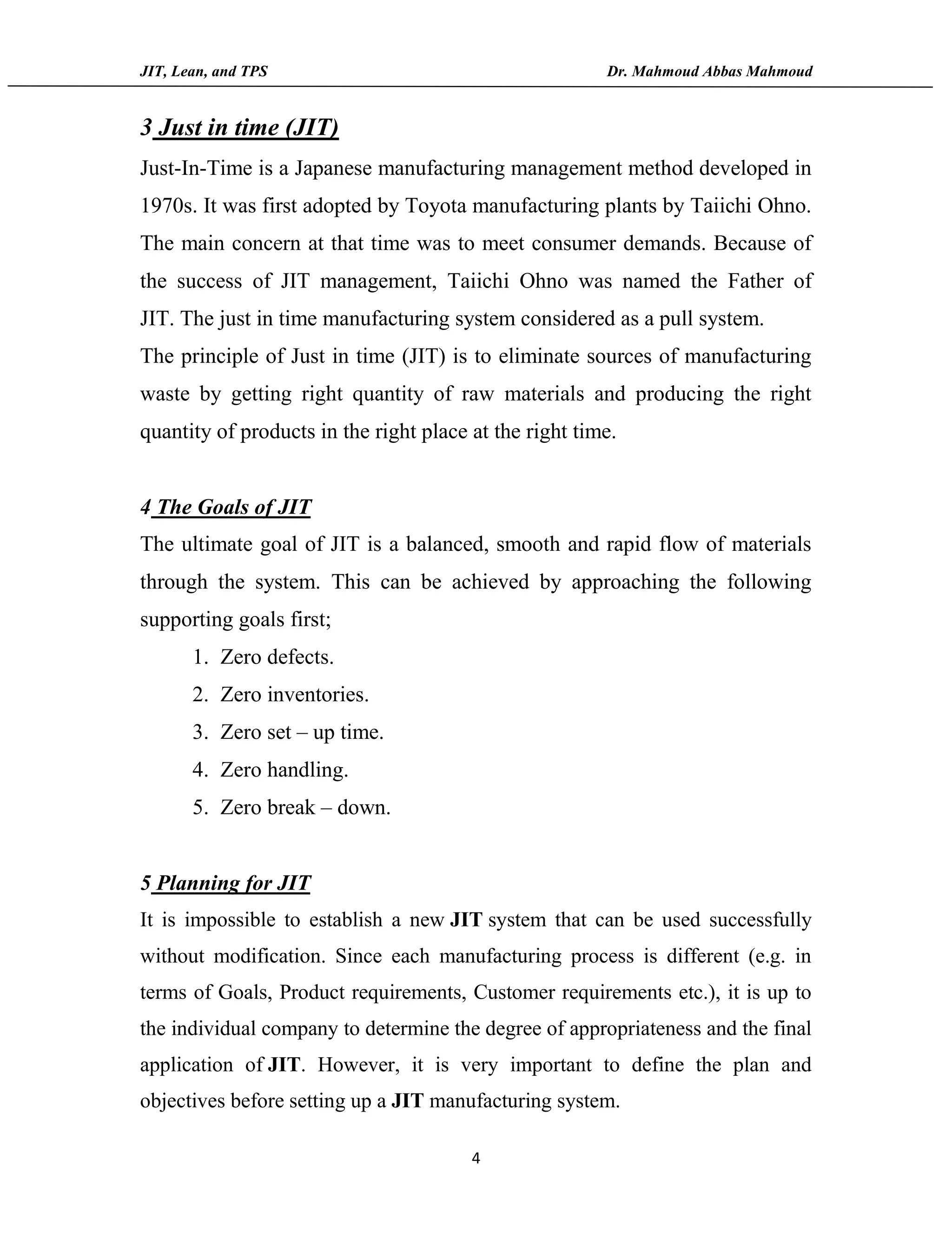 JIT, Lean, and TPS Dr. Mahmoud Abbas Mahmoud
4
3 Just in time (JIT)
Just-In-Time is a Japanese manufacturing management method developed in
1970s. It was first adopted by Toyota manufacturing plants by Taiichi Ohno.
The main concern at that time was to meet consumer demands. Because of
the success of JIT management, Taiichi Ohno was named the Father of
JIT. The just in time manufacturing system considered as a pull system.
The principle of Just in time (JIT) is to eliminate sources of manufacturing
waste by getting right quantity of raw materials and producing the right
quantity of products in the right place at the right time.
4 The Goals of JIT
The ultimate goal of JIT is a balanced, smooth and rapid flow of materials
through the system. This can be achieved by approaching the following
supporting goals first;
1. Zero defects.
2. Zero inventories.
3. Zero set – up time.
4. Zero handling.
5. Zero break – down.
5 Planning for JIT
It is impossible to establish a new JIT system that can be used successfully
without modification. Since each manufacturing process is different (e.g. in
terms of Goals, Product requirements, Customer requirements etc.), it is up to
the individual company to determine the degree of appropriateness and the final
application of JIT. However, it is very important to define the plan and
objectives before setting up a JIT manufacturing system.
 