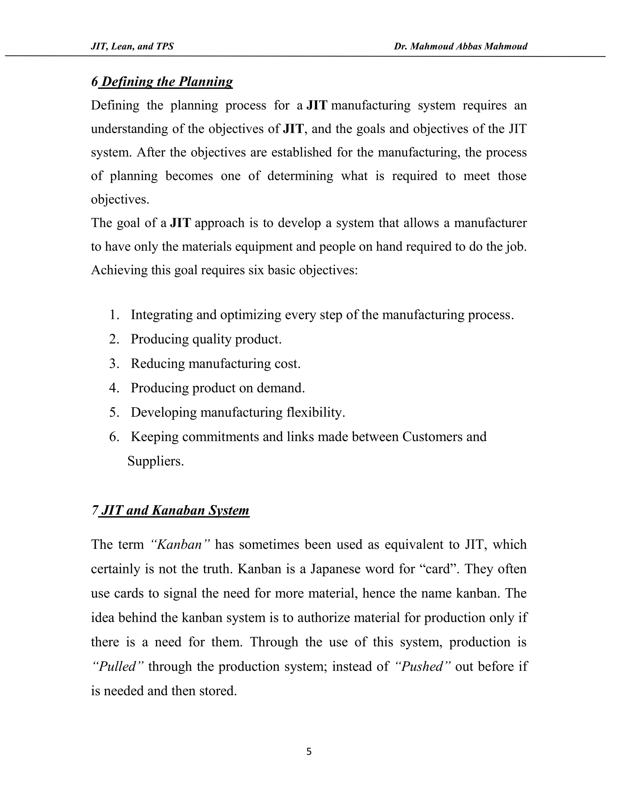 JIT, Lean, and TPS Dr. Mahmoud Abbas Mahmoud
5
6 Defining the Planning
Defining the planning process for a JIT manufacturing system requires an
understanding of the objectives of JIT, and the goals and objectives of the JIT
system. After the objectives are established for the manufacturing, the process
of planning becomes one of determining what is required to meet those
objectives.
The goal of a JIT approach is to develop a system that allows a manufacturer
to have only the materials equipment and people on hand required to do the job.
Achieving this goal requires six basic objectives:
1. Integrating and optimizing every step of the manufacturing process.
2. Producing quality product.
3. Reducing manufacturing cost.
4. Producing product on demand.
5. Developing manufacturing flexibility.
6. Keeping commitments and links made between Customers and
Suppliers.
7 JIT and Kanaban System
The term “Kanban” has sometimes been used as equivalent to JIT, which
certainly is not the truth. Kanban is a Japanese word for “card”. They often
use cards to signal the need for more material, hence the name kanban. The
idea behind the kanban system is to authorize material for production only if
there is a need for them. Through the use of this system, production is
“Pulled” through the production system; instead of “Pushed” out before if
is needed and then stored.
 