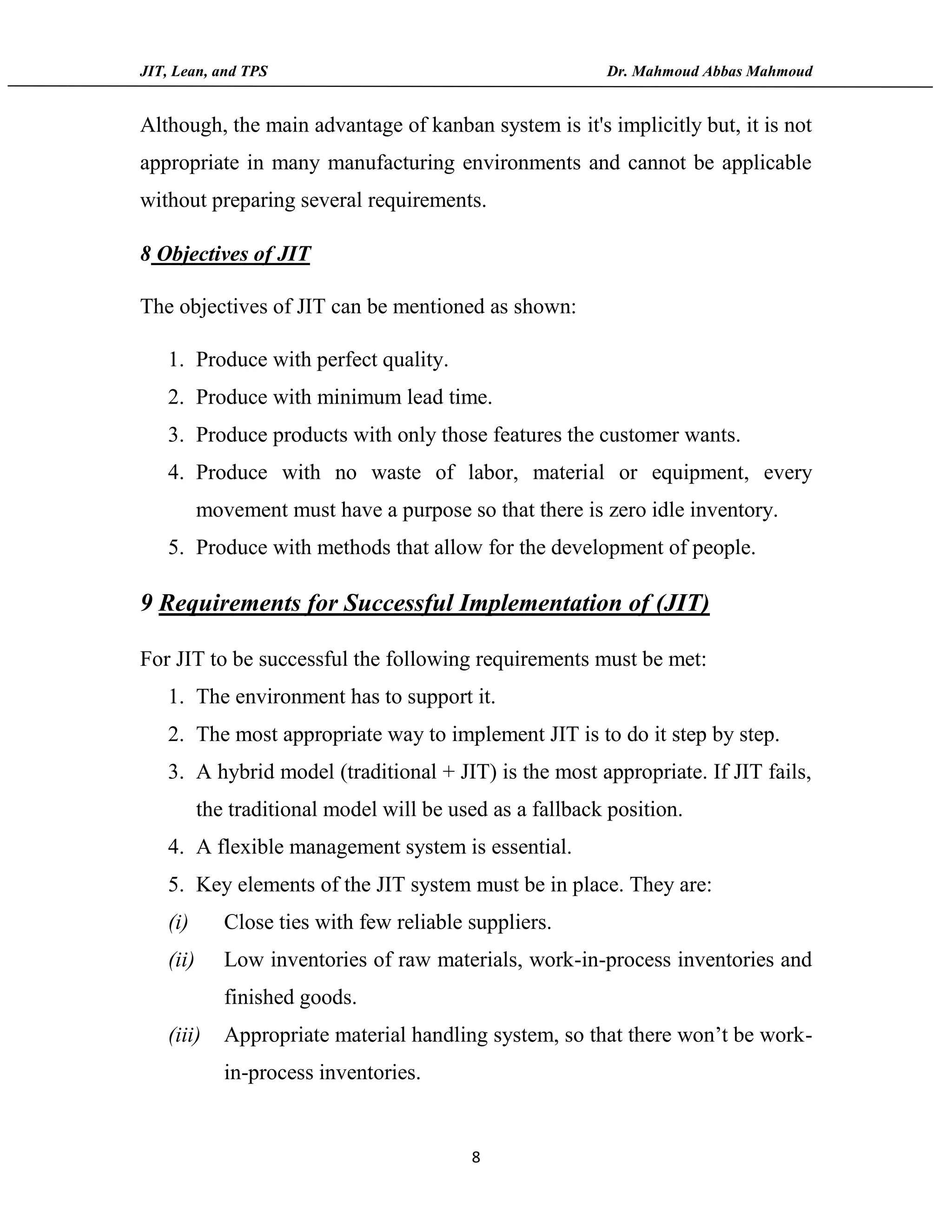 JIT, Lean, and TPS Dr. Mahmoud Abbas Mahmoud
8
Although, the main advantage of kanban system is it's implicitly but, it is not
appropriate in many manufacturing environments and cannot be applicable
without preparing several requirements.
8 Objectives of JIT
The objectives of JIT can be mentioned as shown:
1. Produce with perfect quality.
2. Produce with minimum lead time.
3. Produce products with only those features the customer wants.
4. Produce with no waste of labor, material or equipment, every
movement must have a purpose so that there is zero idle inventory.
5. Produce with methods that allow for the development of people.
9 Requirements for Successful Implementation of (JIT)
For JIT to be successful the following requirements must be met:
1. The environment has to support it.
2. The most appropriate way to implement JIT is to do it step by step.
3. A hybrid model (traditional + JIT) is the most appropriate. If JIT fails,
the traditional model will be used as a fallback position.
4. A flexible management system is essential.
5. Key elements of the JIT system must be in place. They are:
(i) Close ties with few reliable suppliers.
(ii) Low inventories of raw materials, work-in-process inventories and
finished goods.
(iii) Appropriate material handling system, so that there won’t be work-
in-process inventories.
 