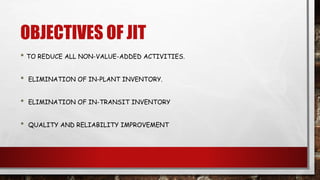OBJECTIVES OF JIT
• TO REDUCE ALL NON-VALUE-ADDED ACTIVITIES.
• ELIMINATION OF IN-PLANT INVENTORY.
• ELIMINATION OF IN-TRANSIT INVENTORY
• QUALITY AND RELIABILITY IMPROVEMENT
 
