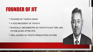 FOUNDER OF JIT
• FOUNDED BY TAIICHI OHNO
• A VICE PRESIDENT OF TOYOTA
• BASICALLY IMPLEMENTED IN TOYOTA PLANT 1950, WELL
ESTABLISHED AFTER 1970
• WELL KNOWN AS TOYOTA PRODUCTION SYSTEM
 