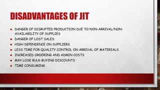 DISADVANTAGES OF JIT
 DANGER OF DISRUPTED PRODUCTION DUE TO NON-ARRIVAL/NON-
AVAILABILITY OF SUPPLIES
 DANGER OF LOST SALES
 HIGH DEPENDENCE ON SUPPLIERS
 LESS TIME FOR QUALITY CONTROL ON ARRIVAL OF MATERIALS
 INCREASED ORDERING AND ADMIN COSTS
 MAY LOSE BULK-BUYING DISCOUNTS
 TIME CONSUMING
 