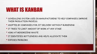 WHAT IS KANBAN
• SCHEDULING SYSTEM USED IN MANUFACTURING TO HELP COMPANIES IMPROVE
THEIR PRODUCTION PROCESS.
• ADOPTED BY COMPANIES FOR JIT DELIVERY WITHOUT BURDENING
• IT TRIES TO LIMIT AMOUNT OF WORK AT ANY STAGE
• AIMS AT MINIMIZING WASTE
• IT IDENTIFIES BOTTLENECKS AND HELPS ALLEVIATE THEM
• EXPOSES PROBLEMS
 