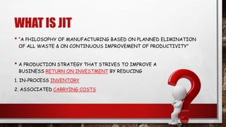 WHAT IS JIT
• “A PHILOSOPHY OF MANUFACTURING BASED ON PLANNED ELIMINATION
OF ALL WASTE & ON CONTINUOUS IMPROVEMENT OF PRODUCTIVITY”
• A PRODUCTION STRATEGY THAT STRIVES TO IMPROVE A
BUSINESS RETURN ON INVESTMENT BY REDUCING
1. IN-PROCESS INVENTORY
2. ASSOCIATED CARRYING COSTS
 