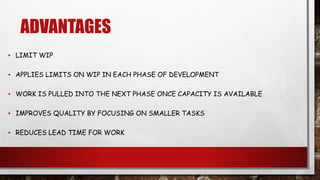 ADVANTAGES
▪ LIMIT WIP
▪ APPLIES LIMITS ON WIP IN EACH PHASE OF DEVELOPMENT
▪ WORK IS PULLED INTO THE NEXT PHASE ONCE CAPACITY IS AVAILABLE
▪ IMPROVES QUALITY BY FOCUSING ON SMALLER TASKS
▪ REDUCES LEAD TIME FOR WORK
 