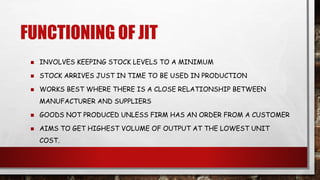 FUNCTIONING OF JIT
 INVOLVES KEEPING STOCK LEVELS TO A MINIMUM
 STOCK ARRIVES JUST IN TIME TO BE USED IN PRODUCTION
 WORKS BEST WHERE THERE IS A CLOSE RELATIONSHIP BETWEEN
MANUFACTURER AND SUPPLIERS
 GOODS NOT PRODUCED UNLESS FIRM HAS AN ORDER FROM A CUSTOMER
 AIMS TO GET HIGHEST VOLUME OF OUTPUT AT THE LOWEST UNIT
COST.
 