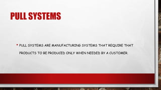 PULL SYSTEMS
• PULL SYSTEMS ARE MANUFACTURING SYSTEMS THAT REQUIRE THAT
PRODUCTS TO BE PRODUCED ONLY WHEN NEEDED BY A CUSTOMER.
 