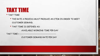 TAKT TIME
• TAKT TIME
• THE RATE A PROCESS MUST PRODUCE AN ITEM IN ORDER TO MEET
CUSTOMER DEMAND.
• TAKT TIME IS DEFINED AS:
AVAILABLE WORKING TIME PER DAY
TAKT TIME = --------------------------------------------
CUSTOMER DEMAND RATE PER DAY
 
