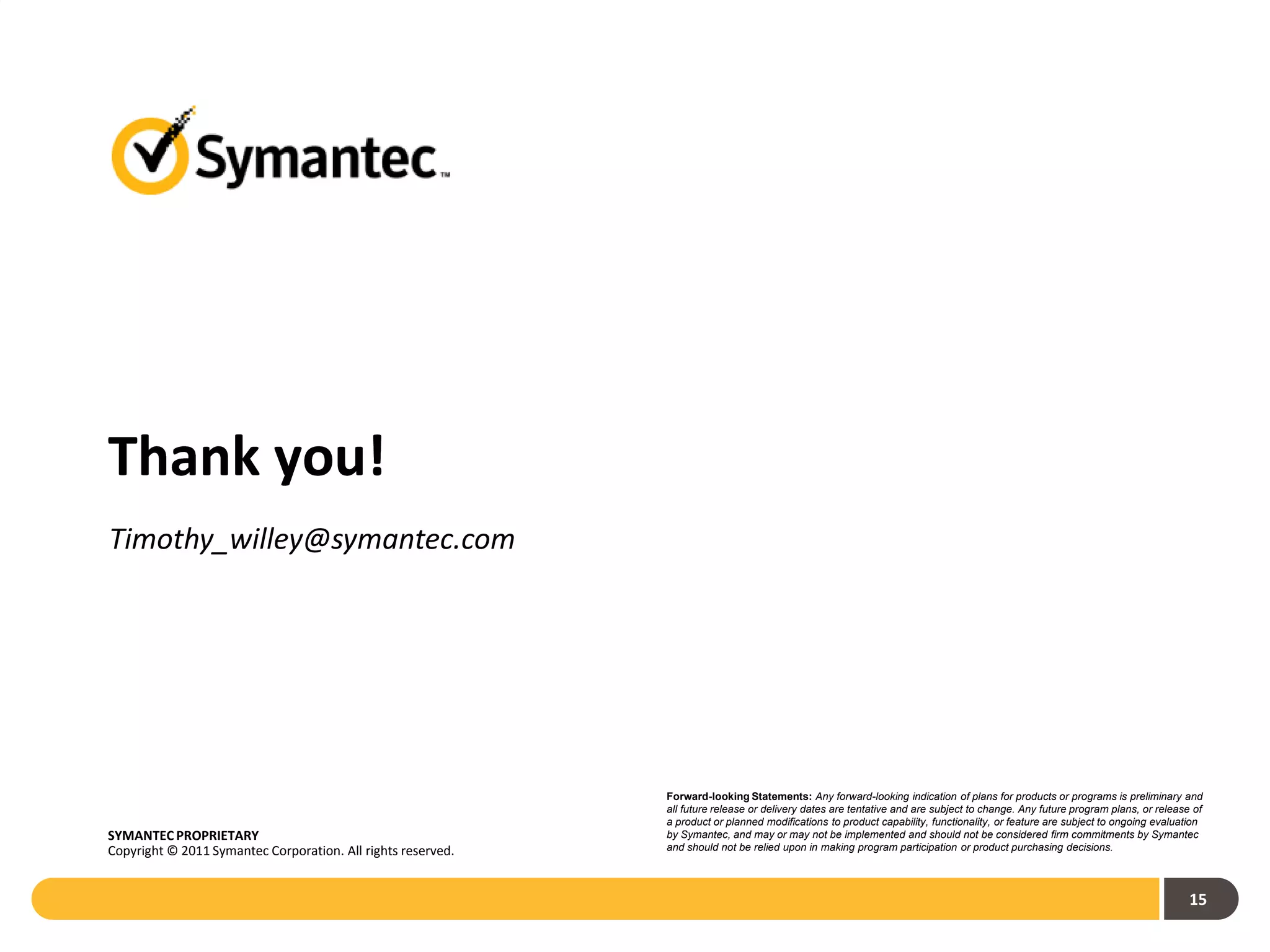 Thank you!
Timothy_willey@symantec.com




                                                              Forward-looking Statements: Any forward-looking indication of plans for products or programs is preliminary and
                                                              all future release or delivery dates are tentative and are subject to change. Any future program plans, or release of
                                                              a product or planned modifications to product capability, functionality, or feature are subject to ongoing evaluation
SYMANTEC PROPRIETARY                                          by Symantec, and may or may not be implemented and should not be considered firm commitments by Symantec
Copyright © 2011 Symantec Corporation. All rights reserved.   and should not be relied upon in making program participation or product purchasing decisions.




                                                                                                                                                                                15
 