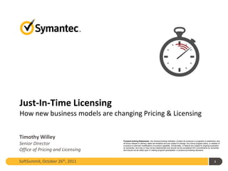 Just-In-Time Licensing
How new business models are changing Pricing & Licensing


Timothy Willey
                                  Forward-looking Statements: Any forward-looking indication of plans for products or programs is preliminary and
Senior Director                   all future release or delivery dates are tentative and are subject to change. Any future program plans, or release of
                                  a product or planned modifications to product capability, functionality, or feature are subject to ongoing evaluation
                                  by Symantec, and may or may not be implemented and should not be considered firm commitments by Symantec
Office of Pricing and Licensing   and should not be relied upon in making program participation or product purchasing decisions.




SoftSummit, October 26th, 2011                                                                                                                  1
 