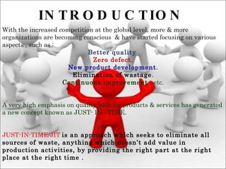 INTRODUCTION With the increased competition at the global level, more & more organizations are becoming conscious  & have started focusing on various aspects , such as :  Better quality . Zero defect . New product development . Elimination of wastage . Continuous improvement  , etc. A very high emphasis on quality both for products & services has generated a new concept known as JUST- IN –TIME. JUST-IN-TIME/JIT   is an approach which seeks to eliminate all sources of waste, anything which doesn’t add value in production activities, by providing the right part at the right place at the right time . 