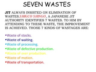 SEVEN WASTES JIT  ALWAYS INSISTED ON ELIMINATION OF WASTES. SHIGCO SHINGO , A JAPANESE JIT AUTHORITY IDENTIFIES 7 WASTES. TO HIM BY ATTENDING TO THESE WASTE, THE IMPROVEMENT IS ACHIEVED. THOSE 7 KINDS OF WASTAGES ARE: Waste of stocks. Waste of waiting. Waste of processing. Waste of defective production. Waste of over production. Waste of motion. Waste of transportation. 