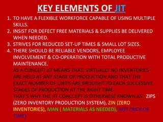 KEY ELEMENTS OF  JIT TO HAVE A FLEXIBLE WORKFORCE CAPABLE OF USING MULTIPLE SKILLS. INSIST FOR DEFECT FREE MATERIALS & SUPPLIES BE DELIVERED WHEN NEEDED. STRIVES FOR REDUCED SET-UP TIMES & SMALL LOT SIZES. THERE SHOULD BE RELIABLE VENDORS, EMPLOYEE INVOLVEMENT & CO-OPERATION WITH TOTAL PRODUCTIVE MAINTENANCE. AS A CONCEPT JIT MEANS THAT, VIRTUALLY NO INVENTORIES ARE HELD AT ANY STAGE OF PRODUCTION AND THAT THE EXACT NUMBER OF UNITS ARE BROUGHT TO EACH SUCCESSIVE STAGES OF PRODUCTION AT THE RIGHT TIME.  THAT’S WHY THE JIT CONCCEPT IS OTHERWISE KNOWN AS :  ZIPS (ZERO INVENTORY PRODUCTION SYSTEM),  ZIN (ZERO INVENTORIES),  MAN ( MATERIALS AS NEEDED),  NOT (NICK OF TIME). 