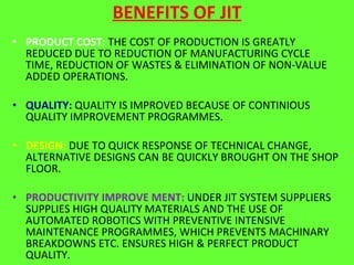 BENEFITS OF JIT PRODUCT COST:  THE COST OF PRODUCTION IS GREATLY REDUCED DUE TO REDUCTION OF MANUFACTURING CYCLE TIME, REDUCTION OF WASTES & ELIMINATION OF NON-VALUE ADDED OPERATIONS. QUALITY:  QUALITY IS IMPROVED BECAUSE OF CONTINIOUS QUALITY IMPROVEMENT PROGRAMMES. DESIGN:  DUE TO QUICK RESPONSE OF TECHNICAL CHANGE, ALTERNATIVE DESIGNS CAN BE QUICKLY BROUGHT ON THE SHOP FLOOR. PRODUCTIVITY IMPROVE MENT:  UNDER JIT SYSTEM SUPPLIERS SUPPLIES HIGH QUALITY MATERIALS AND THE USE OF AUTOMATED ROBOTICS WITH PREVENTIVE INTENSIVE MAINTENANCE PROGRAMMES, WHICH PREVENTS MACHINARY BREAKDOWNS ETC. ENSURES HIGH & PERFECT PRODUCT QUALITY. HIGH FLEXIBILITY:  WORKERS EMPHASISES ON ZERO DEFECT BEFORE THEY ARE PASSED TO THE NEXT OPERATION, HENCE PRODUCTION OPERATION BECOMES MORE FLEXIBLE. 